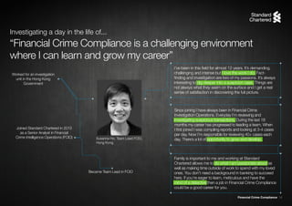 Financial Crime Compliance 14
Susanna Ho, Team Lead FCIO,
Hong Kong
Worked for an investigation
unit in the Hong Kong
Government
Joined Standard Chartered in 2013
as a Senior Analyst in Financial
Crime Intelligence Operations (FCIO)
Became Team Lead in FCIO
I’ve been in this field for almost 12 years. It’s demanding,
challenging and intense but I love the work I do. Fact-
finding and investigation are two of my passions. It’s always
interesting to dig deeper into a suspicion case. Things are
not always what they seem on the surface and I get a real
sense of satisfaction in discovering the full picture.
Since joining I have always been in Financial Crime
Investigation Operations. Everyday I’m reviewing and
investigating suspicious transactions. During the last 18
months my career has progressed to leading a team. When
I first joined I was compiling reports and looking at 3-4 cases
per day. Now I’m responsible for reviewing 40+ cases each
day. There’s a lot of opportunity to grow and develop.
“Financial Crime Compliance is a challenging environment
where I can learn and grow my career”
Investigating a day in the life of...
Family is important to me and working at Standard
Chartered allows me to do what I am passionate about as
well as making time outside of work to spend with my loved
ones. You don’t need a background in banking to succeed
here. If you’re eager to learn, meticulous and have the
mind of a detective then a job in Financial Crime Compliance
could be a good career for you.
 