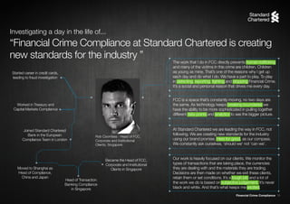 Financial Crime Compliance 15
“Financial Crime Compliance at Standard Chartered is creating
new standards for the industry ”
Rob Coombes - Head of FCC,
Corporate and Institutional
Clients, Singapore
Started career in credit cards,
leading to fraud investigation
Worked in Treasury and
Capital Markets Compliance
Joined Standard Chartered
Bank in the European
Compliance Team in London
Moved to Shanghai as
Head of Compliance,
China and Japan
Became the Head of FCC,
Corporate and Institutional
Clients in Singapore
Head of Transaction
Banking Compliance
in Singapore
Investigating a day in the life of...
The work that I do in FCC directly prevents human trafficking
and many of the victims in this crime are children. Children
as young as mine. That’s one of the reasons why I get up
each day and do what I do. We have a part to play. To play
in detecting, reporting, fighting and stopping Financial Crime.
It’s a social and personal reason that drives me every day.
FCC is a space that’s constantly moving, no two days are
the same. As technology keeps breaking boundaries we
have the ability to be more sophisticated in pulling together
different data points and analytics to see the bigger picture.
At Standard Chartered we are leading the way in FCC, not
following. We are creating new standards for the industry
using our brand promise, Here for good, as our compass.
We constantly ask ourselves, ‘should we’ not ‘can we’.
Our work is heavily focused on our clients. We monitor the
types of transactions that are taking place, the currencies
they are dealing with and the materials they are trading.
Decisions are then made on whether we exit these clients,
retain them or set conditions. It’s a tough job and a lot of
the work we do is based on subjective judgement. It’s never
black and white. And that’s what keeps me excited.
 