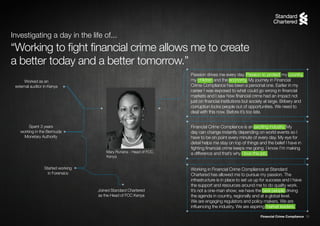 Financial Crime Compliance 16
Mary Runana - Head of FCC,
Kenya
Worked as an
external auditor in Kenya
Spent 3 years
working in the Bermuda
Monetary Authority
Started working
in Forensics
Joined Standard Chartered
as the Head of FCC Kenya
Working in Financial Crime Compliance at Standard
Chartered has allowed me to pursue my passion. The
infrastructure is in place to set us up for success and I have
the support and resources around me to do quality work.
It’s not a one-man show; we have the best people driving
the agenda in country, regionally and at a global level.
We are engaging regulators and policy makers. We are
influencing the industry. We are aspiring market leaders.
Financial Crime Compliance is an exciting industry. My
day can change instantly depending on world events so I
have to be on point every minute of every day. My eye for
detail helps me stay on top of things and the belief I have in
fighting financial crime keeps me going. I know I’m making
a difference and that’s why I love this job.
Passion drives me every day. Passion to protect my country,
my children and the economy. My journey in Financial
Crime Compliance has been a personal one. Earlier in my
career I was exposed to what could go wrong in financial
markets and I saw how financial crime had an impact not
just on financial institutions but society at large. Bribery and
corruption locks people out of opportunities. We need to
deal with this now. Before it’s too late.
“Working to fight financial crime allows me to create
a better today and a better tomorrow.”
Investigating a day in the life of...
 