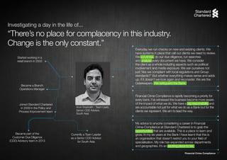 Financial Crime Compliance 17
Started working in a
retail branch in 2003
Became a Branch
Operations Manager
Joined Standard Chartered
in 2009 in the Policy and
Process Improvement team
Became part of the
Customer Due Diligence
(CDD) Advisory team in 2013
Currently a Team Leader
as a Senior CDD Advisor
for South Asia
“There’s no place for complacency in this industry.
Change is the only constant.”
Investigating a day in the life of...
Arun Gopinath - Team Lead,
Senior CDD Advisor,
South Asia
Everyday we run checks on new and existing clients. We
have systems in place that call out clients we need to review.
We scrutinise, do our due diligence, run searches
and analyse every document we have. We consider
the client as a whole including aspects such as political
involvement and media exposure. We ask ourselves not
just “Are we compliant with local regulations and Group
standards?” But whether everything makes sense and adds
up, if it doesn’t we look again and reconsider. We are the
Gatekeepers. We safeguard the Bank.
Financial Crime Compliance is rapidly becoming a priority for
every bank. I’ve witnessed the business become more aware
of the impact of what we do. We have a big responsibility and
are accountable not just for what we do as a Bank but for the
clients we represent. We aim to lead the way.
My advice to anyone considering a career in Financial
Crime Compliance at Standard Chartered is to grab the
opportunities that are available. This is a place to learn and
grow. In my six years at the Bank I have learnt that this is
an organisation that doesn’t restrict you to your field of
specialisation. My role has expanded across departments
and geographies. It’s an exciting place to be.
 