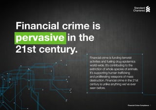 Financial Crime Compliance 3
Financial crime is funding terrorist
activities and fueling drug epidemics
world-wide. It’s contributing to the
extinction of whole species of animals.
It’s supporting human trafficking
and proliferating weapons of mass
destruction. Financial crime in the 21st
century is unlike anything we’ve ever
seen before.
Financial crime is
pervasive in the
21st century.
 