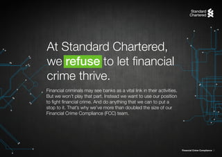 Financial Crime Compliance 5
Financial criminals may see banks as a vital link in their activities.
But we won’t play that part. Instead we want to use our position
to fight financial crime. And do anything that we can to put a
stop to it. That’s why we’ve more than doubled the size of our
Financial Crime Compliance (FCC) team.
At Standard Chartered,
we refuse to let financial
crime thrive.
 