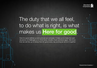Financial Crime Compliance 8
Here for good defines us and acts as our compass. It helps us to make the right
decisions. It challenges us to think twice, double check and look again. We know
that we can live up to being Here for good every day as long as we do it together.
The duty that we all feel,
to do what is right, is what
makes us Here for good.
 