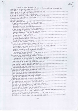 -
SiILVIN() I)A L-RLIZMARTIÌiS, Clrefe <ie Re1:art.iç:ío ,.la Far:rrldade de
EngenharÍa cÌa Uníver.:icìa,i.: cìr:rpr-rrto:
Cerl- if icrr, ÊÍn f ac:e do ar.quivtl t.espect iv,f , que
PEDI(í-)NE1'ODA SI LVA i'AULA R00H/r--
Í i lfio de Ântónio Marrur:l p.ruta Rc.rcha-
e de Maria Manuela Pereira Neto da silva f,aula Rocha-
rratr-rral rla fregr"resia cìe Cecloieit_a--
COtir-tj lliO de Pcìftc'l-
distrito de Porto-
obteve ú,pft)vâ.çÌã,oà:i seBr_linte:; discipl ilìas:
Ì,lo ano de rnil novecent.rls e ntlvcrtt.a e rìor:;:__*
Geolr-rgia, com onzc valores
De.seriltrlTécìrìíc1o, coítì (lator.ze va.1or.e:;
Gecrnetria Desc:ri t iva, coÍn dez valor.es
Ì'lo arró de mil nr-rvecent.tlse rtor,'ertta e i-.res:---
['r,lg1'3111açãc-re t]ontl-tutarì,-rrc=S,CírÍnclcz valort:s
ij;:ilr:ulcr Nunt€ric:Cr, tloÍri <lez valcrres
Algr:bra, cÌorÍitre;le valr)res
Ar'qr.1itr::r:t_rJt.irrLìoÍÌì,ìeZ valcii.es_
Fí s ica I , coítt cltìt c)t.Ze vir I circs
Desenho de corrstrtrçã.cr, corÍì orÌzc virror.es'loprs?,rafia,
coftì ,lcz vaiorrs:
Ì{ecâ.ir:a rlos Fluíricr.sr (-orrìciez varori.ls --
lio arlo dr-:rnil Íìoveccnt(rtì r-. rr()vcttta e (luatl.(:): _
í)i:,r'.t:;Iiitlrár.rL it:its e llt-rcr_rr.:1,_i:;l.Jí<lriççì:ïI cüÍÍì eÍrze vaÌorÈs
.(jr-rr-:ir) I <-rgi,;r, rìrìÍli Crtì..2.€:Vtl. l(-)f.eìj -.-
I'lirl-,:r'ials r-lt-:(-loilrjt r u,1ào r r-oÍtr L.r'czc Virlor.e-s
Arrítl isrl Ì,Íaterrrática I I , c(ìÍri dtz lralorr_,s
l'Ít::càr'ric;rII, coÍÌì (rtìzc. valor.es
I'lant:arnento dc-r
'['etrit.rirro
l, conr doze valore:;
Arrálise Mate=mática I, coÍÍì clez v&lr>rers
llo arl(r de mil novecerìtos e r)overìt.a e cinco:*
Gc:stã.ode Projectos e Obras, com quinze valores
Fl irtteatrrcnt.OclO Tc,rt'it.111iç I I , Com c)lì?:(:Viilrlt.r:ls
[.sl-iiLí:;Llr:a, corÍl catorze valrtrcs
Resistência de Ma{-eriais, com dez valores
Cr-irrsstruçõesCivis, ccìÍndez valores
Ârrálise de ImpacLe ÂnrhíerrtaL, coÍn onze valores
l'Íecânica I, corn dez valores
Iliver:tigação Operacíonal , conì crnze valorers
No arro de mil novecentc-rse noventa e *seis:-----
tlirlrául ica (ìeral , com doze valores
llst-ru1.ur'.r.=de Bet.ã.or (lótÍì onze valores
Vias dr: Cornr:rricag:{ç, coÍtì onz(l valores
Ì:lecanic:a cÌc-rssolos, c-onìc,cszevaf ot-es ;-j;---:::: --_-____:_
Tc:c-,rria das Esi-1rJ1rlriì.:ì, cÕtn doze valrlre:l
llidrá.u1 ica Â1i1it:ar1ir, C:r:rÍ1i'or,r" Viì1ot.e:.:
Nrl anír dc mil novcccnt-rl.::e noventa e :scte: ---
Irr:=:talações ,le EcÌii Ír;io.: r (ioÍïÌ cleziissr:i.s valcrre:ì
iiÍ.sir:a d.rs corrstr.'uções l, conì quinze valores
sernirrário de corrst.ruç:õtis 1,
"o,n
cat.or.ze varor.cs
i'Íecànica do.s SÕli,1os, ciJlrì.Ìez valores.:
0r:gurrização È Gestáo, corÍì tleza.sseis val(ìr.es
Ì'íét-ricÌcrSe Tc<-:rr'1r-rtliàr-;cìt: Cr-,11ra1rr.rçãti1 , C(:)rn(iAt ()r?ie r*It:rte;.;(-lrlr'r:;trr-ti;õe:; Ì'Í*till it_:ir::, t_:t-i[11t t.eze vir.li-ir.e_:;:
Ì'Íú1-orlor-le Tr:t::ttt-r1()Eìia's,:ie (lt-rru;trr.rr;titiZ, L:irÍn(-lr-rzevalr:)trjs.
sr:rÍìirrário de Coristruçõr:.s z, LìL.>rrlç;itorzc ,àI(irc-:ì
(.fr:alicÌa,1,r tt.r Cotr:;trrlç:fi,ci.,c(fÍrì {latÕr,zrì valLìt.rjs
t'
r/'2
 