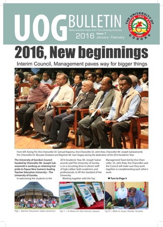 Issue. 1 UOG Bulletin
Pg5 | Teacher Education needs attention Pg11 | A lifeline for Non-School Leavers Pg10 | MOA to boost Gender Studies
2016, New beginnings
The University of Goroka’s Council
headed by Chancellor Mr. Joseph Suk-
wianomb is working on retaining lost
pride to Papua New Guinea’s leading
Teacher Education University – The
University of Goroka.
In welcoming the students to the
2016 Academic Year, Mr. Joseph Sukwi-
anomb said The University of Goroka
is on a recruiting drive to attract staff
of high caliber, both academics and
professionals, to lift the standard of the
University.
Working together with the Top
Management Team led by Vice Chan-
cellor Dr. John Kola, the Chancellor said
the Council will make sure they work
together in complimenting each other’s
work.
n Turn to Page 4
Interim Council, Management paves way for bigger things
From left: Acting Pro-Vice Chancellor Dr. Samuel Kopamu, Vice Chancellor Dr. John Kola, Chancellor Mr. Joseph Sukwianomb,
Pro-Chancellor Dr. Musawe Sinebare and Registrar Mr. Sam Gagau during the dedication of the 2016 Academic Year.
News and Information from The University of Goroka
BULLETIN
UOG Issue 1
2016 January - February
 