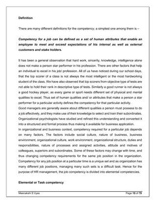 Meenakshi S Vyas Page 10 of 78
Definition
There are many different definitions for the competency; a simplest one among them is –
Competency for a job can be defined as a set of human attributes that enable an
employee to meet and exceed expectations of his internal as well as external
customers and stake holders.
It has been a general observation that hard work, sincerity, knowledge, intelligence alone
does not make a person star performer in his profession. There are other factors that help
an individual to excel in his job/ profession. All of us have noticed during our school days,
that the top scorer of a class is not always the most intelligent or the most hardworking
student of the class. We have also observed that top scorers from objective type of tests are
not able to hold their rank in descriptive type of tests. Similarly a good runner is not always
a good hockey player, as every game or sport needs different set of physical and mental
qualities to excel. Thus set of human qualities and/ or attributes that make a person a star
performer for a particular activity defines the competency for that particular activity.
Good managers are generally aware about different qualities a person must possess to do
a job effectively, and they make use of their knowledge to select and train their subordinates.
Organizational psychologists have studied and refined this understanding and converted it
into a structured and formal process thus making it available for business application.
In organizational and business context, competency required for a particular job depends
on many factors. The factors include social culture, nature of business, business
environment, organizational culture, work environment, organizational structure, duties and
responsibilities, nature of processes and assigned activities, attitude and motives of
colleagues, superiors and subordinates. Some of these factors may change with time, and
thus changing competency requirements for the same job position in the organization.
Competency for any job position at a particular time is a unique set and as organization has
many different job positions, managing many such sets is a difficult task. Hence for the
purpose of HR management, the job competency is divided into elemental competencies.
Elemental or Task competency
 