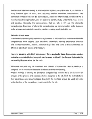 Meenakshi S Vyas Page 11 of 78
Elemental or task competency is an ability to do a particular type of task. A job consists of
many different types of tasks, thus requiring different elemental competencies. The
elemental competencies can be standardized, precisely differentiated, developed into a
model across the organization, and are easier to identify, study, understand, map, assess
and develop. Generally the competencies that we talk in HR are the elemental
competencies. Examples of elemental competencies are communication skills, business
skills, achievement orientation or drive, decision making, analytical skills etc.
Behavioral Indicators
The overall competency requirement for a job needs to be understood in terms of elemental
competencies which depend upon education, knowledge, training, experience, technical
and non technical skills, attitude, personal image etc. and some of these attributes are
difficult to objectively assess and measure.
However persons with high competency for a particular task demonstrate certain
logically associated behavior which can be used to identify the factors that make the
person highly competent for the task.
Behavioral indicator may be associated with different competencies. Hence presence of
complete set of behavioral indicators is indicative of the competency.
Another method to identify the elemental competencies required for a job is based on
analysis of the process and process activities assigned to the job. Both the methods have
their advantages and disadvantages, thus both the methods should be used for better
understanding of the competency requirements for the job.
 