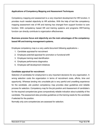 Meenakshi S Vyas Page 12 of 78
Applications of Competency Mapping and Assessment Techniques
Competency mapping and assessment is a very important development for HR function. It
provides much needed objectivity to HR activities. With the help of tool like competency
mapping assessment role of HR and training has changed from support function to core
function. With competency based HR and training systems and programs HR/Training
function can directly contribute to organization effectiveness.
Business process focus and objectivity are the main advantages of the competency
based HR and training management systems.
Employee competency map is a very useful document following applications –
1. Candidate appraisal for recruitment
2. Employee potential appraisal for promotion or functional shift
3. Employee training need identification
4. Employee performance diagnostics
5. Employee self development initiatives
Candidate appraisal for recruitment
Selection of candidates for employment is very important decisions for any organization. A
wrong selection costs the organization in terms of recruitment costs, efforts, time and
opportunity. Whereas landing into unsuitable job is very painful and unsettling experience
for the candidate. Job position competency map provides clear guidelines and reliable
process for selection. Competency map for the job position and Assessment of candidate’s
for the required competencies gives comparatively reliable indication about suitability of the
candidate. The assessment also provides guidelines on the training needs for the candidate
if selected for the position.
Normally only core competencies are assessed for selection.
 