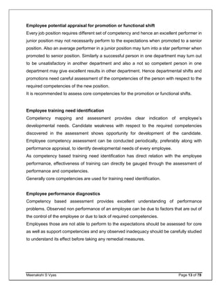 Meenakshi S Vyas Page 13 of 78
Employee potential appraisal for promotion or functional shift
Every job position requires different set of competency and hence an excellent performer in
junior position may not necessarily perform to the expectations when promoted to a senior
position. Also an average performer in a junior position may turn into a star performer when
promoted to senior position. Similarly a successful person in one department may turn out
to be unsatisfactory in another department and also a not so competent person in one
department may give excellent results in other department. Hence departmental shifts and
promotions need careful assessment of the competencies of the person with respect to the
required competencies of the new position.
It is recommended to assess core competencies for the promotion or functional shifts.
Employee training need identification
Competency mapping and assessment provides clear indication of employee’s
developmental needs. Candidate weakness with respect to the required competencies
discovered in the assessment shows opportunity for development of the candidate.
Employee competency assessment can be conducted periodically, preferably along with
performance appraisal, to identify developmental needs of every employee.
As competency based training need identification has direct relation with the employee
performance, effectiveness of training can directly be gauged through the assessment of
performance and competencies.
Generally core competencies are used for training need identification.
Employee performance diagnostics
Competency based assessment provides excellent understanding of performance
problems. Observed non performance of an employee can be due to factors that are out of
the control of the employee or due to lack of required competencies.
Employees those are not able to perform to the expectations should be assessed for core
as well as support competencies and any observed inadequacy should be carefully studied
to understand its effect before taking any remedial measures.
 