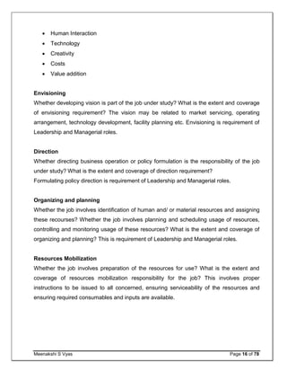 Meenakshi S Vyas Page 16 of 78
 Human Interaction
 Technology
 Creativity
 Costs
 Value addition
Envisioning
Whether developing vision is part of the job under study? What is the extent and coverage
of envisioning requirement? The vision may be related to market servicing, operating
arrangement, technology development, facility planning etc. Envisioning is requirement of
Leadership and Managerial roles.
Direction
Whether directing business operation or policy formulation is the responsibility of the job
under study? What is the extent and coverage of direction requirement?
Formulating policy direction is requirement of Leadership and Managerial roles.
Organizing and planning
Whether the job involves identification of human and/ or material resources and assigning
these recourses? Whether the job involves planning and scheduling usage of resources,
controlling and monitoring usage of these resources? What is the extent and coverage of
organizing and planning? This is requirement of Leadership and Managerial roles.
Resources Mobilization
Whether the job involves preparation of the resources for use? What is the extent and
coverage of resources mobilization responsibility for the job? This involves proper
instructions to be issued to all concerned, ensuring serviceability of the resources and
ensuring required consumables and inputs are available.
 