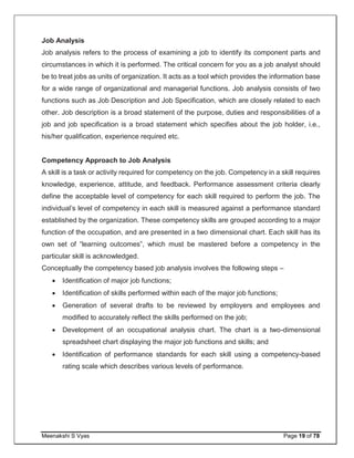 Meenakshi S Vyas Page 19 of 78
Job Analysis
Job analysis refers to the process of examining a job to identify its component parts and
circumstances in which it is performed. The critical concern for you as a job analyst should
be to treat jobs as units of organization. It acts as a tool which provides the information base
for a wide range of organizational and managerial functions. Job analysis consists of two
functions such as Job Description and Job Specification, which are closely related to each
other. Job description is a broad statement of the purpose, duties and responsibilities of a
job and job specification is a broad statement which specifies about the job holder, i.e.,
his/her qualification, experience required etc.
Competency Approach to Job Analysis
A skill is a task or activity required for competency on the job. Competency in a skill requires
knowledge, experience, attitude, and feedback. Performance assessment criteria clearly
define the acceptable level of competency for each skill required to perform the job. The
individual’s level of competency in each skill is measured against a performance standard
established by the organization. These competency skills are grouped according to a major
function of the occupation, and are presented in a two dimensional chart. Each skill has its
own set of “learning outcomes”, which must be mastered before a competency in the
particular skill is acknowledged.
Conceptually the competency based job analysis involves the following steps –
 Identification of major job functions;
 Identification of skills performed within each of the major job functions;
 Generation of several drafts to be reviewed by employers and employees and
modified to accurately reflect the skills performed on the job;
 Development of an occupational analysis chart. The chart is a two-dimensional
spreadsheet chart displaying the major job functions and skills; and
 Identification of performance standards for each skill using a competency-based
rating scale which describes various levels of performance.
 
