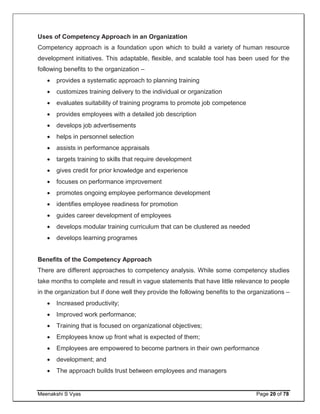 Meenakshi S Vyas Page 20 of 78
Uses of Competency Approach in an Organization
Competency approach is a foundation upon which to build a variety of human resource
development initiatives. This adaptable, flexible, and scalable tool has been used for the
following benefits to the organization –
 provides a systematic approach to planning training
 customizes training delivery to the individual or organization
 evaluates suitability of training programs to promote job competence
 provides employees with a detailed job description
 develops job advertisements
 helps in personnel selection
 assists in performance appraisals
 targets training to skills that require development
 gives credit for prior knowledge and experience
 focuses on performance improvement
 promotes ongoing employee performance development
 identifies employee readiness for promotion
 guides career development of employees
 develops modular training curriculum that can be clustered as needed
 develops learning programes
Benefits of the Competency Approach
There are different approaches to competency analysis. While some competency studies
take months to complete and result in vague statements that have little relevance to people
in the organization but if done well they provide the following benefits to the organizations –
 Increased productivity;
 Improved work performance;
 Training that is focused on organizational objectives;
 Employees know up front what is expected of them;
 Employees are empowered to become partners in their own performance
 development; and
 The approach builds trust between employees and managers
 