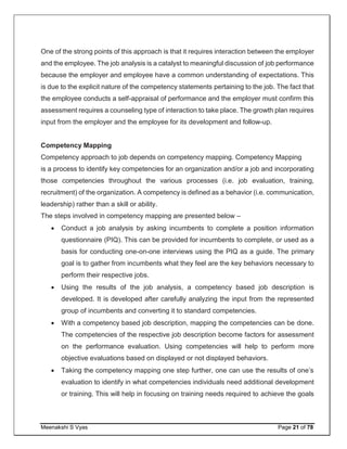Meenakshi S Vyas Page 21 of 78
One of the strong points of this approach is that it requires interaction between the employer
and the employee. The job analysis is a catalyst to meaningful discussion of job performance
because the employer and employee have a common understanding of expectations. This
is due to the explicit nature of the competency statements pertaining to the job. The fact that
the employee conducts a self-appraisal of performance and the employer must confirm this
assessment requires a counseling type of interaction to take place. The growth plan requires
input from the employer and the employee for its development and follow-up.
Competency Mapping
Competency approach to job depends on competency mapping. Competency Mapping
is a process to identify key competencies for an organization and/or a job and incorporating
those competencies throughout the various processes (i.e. job evaluation, training,
recruitment) of the organization. A competency is defined as a behavior (i.e. communication,
leadership) rather than a skill or ability.
The steps involved in competency mapping are presented below –
 Conduct a job analysis by asking incumbents to complete a position information
questionnaire (PIQ). This can be provided for incumbents to complete, or used as a
basis for conducting one-on-one interviews using the PIQ as a guide. The primary
goal is to gather from incumbents what they feel are the key behaviors necessary to
perform their respective jobs.
 Using the results of the job analysis, a competency based job description is
developed. It is developed after carefully analyzing the input from the represented
group of incumbents and converting it to standard competencies.
 With a competency based job description, mapping the competencies can be done.
The competencies of the respective job description become factors for assessment
on the performance evaluation. Using competencies will help to perform more
objective evaluations based on displayed or not displayed behaviors.
 Taking the competency mapping one step further, one can use the results of one’s
evaluation to identify in what competencies individuals need additional development
or training. This will help in focusing on training needs required to achieve the goals
 