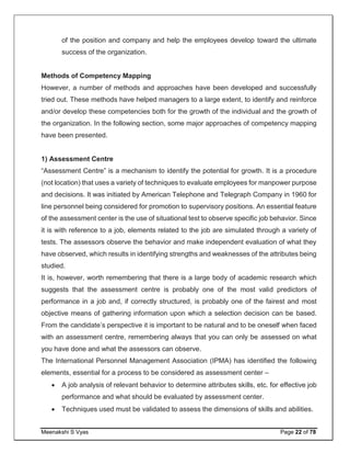 Meenakshi S Vyas Page 22 of 78
of the position and company and help the employees develop toward the ultimate
success of the organization.
Methods of Competency Mapping
However, a number of methods and approaches have been developed and successfully
tried out. These methods have helped managers to a large extent, to identify and reinforce
and/or develop these competencies both for the growth of the individual and the growth of
the organization. In the following section, some major approaches of competency mapping
have been presented.
1) Assessment Centre
“Assessment Centre” is a mechanism to identify the potential for growth. It is a procedure
(not location) that uses a variety of techniques to evaluate employees for manpower purpose
and decisions. It was initiated by American Telephone and Telegraph Company in 1960 for
line personnel being considered for promotion to supervisory positions. An essential feature
of the assessment center is the use of situational test to observe specific job behavior. Since
it is with reference to a job, elements related to the job are simulated through a variety of
tests. The assessors observe the behavior and make independent evaluation of what they
have observed, which results in identifying strengths and weaknesses of the attributes being
studied.
It is, however, worth remembering that there is a large body of academic research which
suggests that the assessment centre is probably one of the most valid predictors of
performance in a job and, if correctly structured, is probably one of the fairest and most
objective means of gathering information upon which a selection decision can be based.
From the candidate’s perspective it is important to be natural and to be oneself when faced
with an assessment centre, remembering always that you can only be assessed on what
you have done and what the assessors can observe.
The International Personnel Management Association (IPMA) has identified the following
elements, essential for a process to be considered as assessment center –
 A job analysis of relevant behavior to determine attributes skills, etc. for effective job
performance and what should be evaluated by assessment center.
 Techniques used must be validated to assess the dimensions of skills and abilities.
 