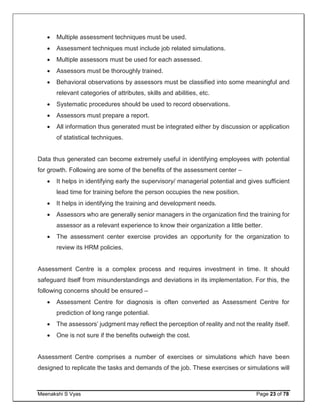 Meenakshi S Vyas Page 23 of 78
 Multiple assessment techniques must be used.
 Assessment techniques must include job related simulations.
 Multiple assessors must be used for each assessed.
 Assessors must be thoroughly trained.
 Behavioral observations by assessors must be classified into some meaningful and
relevant categories of attributes, skills and abilities, etc.
 Systematic procedures should be used to record observations.
 Assessors must prepare a report.
 All information thus generated must be integrated either by discussion or application
of statistical techniques.
Data thus generated can become extremely useful in identifying employees with potential
for growth. Following are some of the benefits of the assessment center –
 It helps in identifying early the supervisory/ managerial potential and gives sufficient
lead time for training before the person occupies the new position.
 It helps in identifying the training and development needs.
 Assessors who are generally senior managers in the organization find the training for
assessor as a relevant experience to know their organization a little better.
 The assessment center exercise provides an opportunity for the organization to
review its HRM policies.
Assessment Centre is a complex process and requires investment in time. It should
safeguard itself from misunderstandings and deviations in its implementation. For this, the
following concerns should be ensured –
 Assessment Centre for diagnosis is often converted as Assessment Centre for
prediction of long range potential.
 The assessors’ judgment may reflect the perception of reality and not the reality itself.
 One is not sure if the benefits outweigh the cost.
Assessment Centre comprises a number of exercises or simulations which have been
designed to replicate the tasks and demands of the job. These exercises or simulations will
 