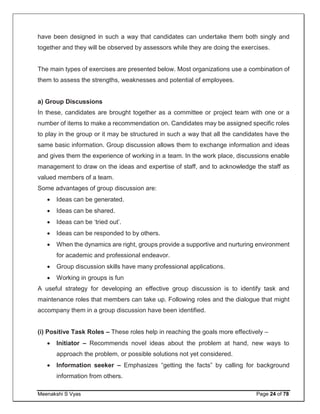 Meenakshi S Vyas Page 24 of 78
have been designed in such a way that candidates can undertake them both singly and
together and they will be observed by assessors while they are doing the exercises.
The main types of exercises are presented below. Most organizations use a combination of
them to assess the strengths, weaknesses and potential of employees.
a) Group Discussions
In these, candidates are brought together as a committee or project team with one or a
number of items to make a recommendation on. Candidates may be assigned specific roles
to play in the group or it may be structured in such a way that all the candidates have the
same basic information. Group discussion allows them to exchange information and ideas
and gives them the experience of working in a team. In the work place, discussions enable
management to draw on the ideas and expertise of staff, and to acknowledge the staff as
valued members of a team.
Some advantages of group discussion are:
 Ideas can be generated.
 Ideas can be shared.
 Ideas can be ‘tried out’.
 Ideas can be responded to by others.
 When the dynamics are right, groups provide a supportive and nurturing environment
for academic and professional endeavor.
 Group discussion skills have many professional applications.
 Working in groups is fun
A useful strategy for developing an effective group discussion is to identify task and
maintenance roles that members can take up. Following roles and the dialogue that might
accompany them in a group discussion have been identified.
(i) Positive Task Roles – These roles help in reaching the goals more effectively –
 Initiator – Recommends novel ideas about the problem at hand, new ways to
approach the problem, or possible solutions not yet considered.
 Information seeker – Emphasizes “getting the facts” by calling for background
information from others.
 
