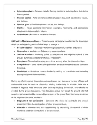 Meenakshi S Vyas Page 25 of 78
 Information giver – Provides data for forming decisions, including facts that derive
from expertise.
 Opinion seeker – Asks for more qualitative types of data, such as attitudes, values,
and feelings.
 Opinion giver – Provides opinions, values, and feelings.
 Clarifier – Gives additional information- examples, rephrasing, and applications
about points being made by others.
 Summarizer – Provides a secretarial function.
(ii) Positive Maintenance Roles – These become particularly important as the discussion
develops and opposing points of view begin to emerge –
 Social Supporter – Rewards others through agreement, warmth, and praise.
 Harmonizer – Mediates conflicts among group members.
 Tension Reliever – Informally points out the positive and negative aspects of the
group’s dynamics and calls for change, if necessary.
 Energizer – Stimulates the group to continue working when the discussion flags.
 Compromiser – Shifts her/his own position on an issue in order to reduce conflict in
the group.
 Gatekeeper – Smoothes communication by setting up procedures and ensuring
equal participation from members.
During an effective group discussion each participant may take up a number of task and
maintenance roles to keep the discussion moving productively. In addition, there are a
number of negative roles which are often taken up in group discussion. They should be
avoided during group discussions. The discussion group may adopt the ground rule that
negative role behavior will be censured by members of the group. Described below are some
of the negative roles to be avoided –
 Disgruntled non-participant – someone who does not contribute and whose
presence inhibits the participation of other group members.
 Attacker – someone who acts aggressively by expressing disapproval of other
members and their contributions to the discussion.
 