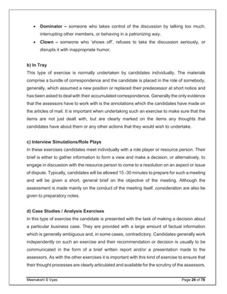 Meenakshi S Vyas Page 26 of 78
 Dominator – someone who takes control of the discussion by talking too much,
interrupting other members, or behaving in a patronizing way.
 Clown – someone who ‘shows off’, refuses to take the discussion seriously, or
disrupts it with inappropriate humor.
b) In Tray
This type of exercise is normally undertaken by candidates individually. The materials
comprise a bundle of correspondence and the candidate is placed in the role of somebody,
generally, which assumed a new position or replaced their predecessor at short notice and
has been asked to deal with their accumulated correspondence. Generally the only evidence
that the assessors have to work with is the annotations which the candidates have made on
the articles of mail. It is important when undertaking such an exercise to make sure that the
items are not just dealt with, but are clearly marked on the items any thoughts that
candidates have about them or any other actions that they would wish to undertake.
c) Interview Simulations/Role Plays
In these exercises candidates meet individually with a role player or resource person. Their
brief is either to gather information to form a view and make a decision, or alternatively, to
engage in discussion with the resource person to come to a resolution on an aspect or issue
of dispute. Typically, candidates will be allowed 15 -30 minutes to prepare for such a meeting
and will be given a short, general brief on the objective of the meeting. Although the
assessment is made mainly on the conduct of the meeting itself, consideration are also be
given to preparatory notes.
d) Case Studies / Analysis Exercises
In this type of exercise the candidate is presented with the task of making a decision about
a particular business case. They are provided with a large amount of factual information
which is generally ambiguous and, in some cases, contradictory. Candidates generally work
independently on such an exercise and their recommendation or decision is usually to be
communicated in the form of a brief written report and/or a presentation made to the
assessors. As with the other exercises it is important with this kind of exercise to ensure that
their thought processes are clearly articulated and available for the scrutiny of the assessors.
 