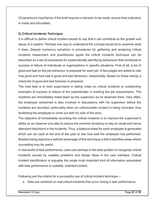Meenakshi S Vyas Page 27 of 78
Of paramount importance, if the brief requires a decision to be made, ensure that a decision
is made and articulated.
2) Critical Incidents Technique
It is difficult to define critical incident except to say that it can contribute to the growth and
decay of a system. Perhaps one way to understand the concept would be to examine what
it does. Despite numerous variations in procedures for gathering and analyzing critical
incidents researchers and practitioners agree the critical incidents technique can be
described as a set of procedures for systematically identifying behaviours that contribute to
success or failure of individuals or organisations in specific situations. First of all, a list of
good and bad on the job behaviour is prepared for each job. A few judges are asked to rate
how good and how bad is good and bad behaviour, respectively. Based on these ratings a
check-list of good and bad behavior is prepared.
The next task is to train supervisors in taking notes on critical incidents or outstanding
examples of success or failure of the subordinates in meeting the job requirements. The
incidents are immediately noted down by the supervisor as he observes them. Very often,
the employee concerned is also involved in discussions with his supervisor before the
incidents are recorded, particularly when an unfavourable incident is being recorded, thus
facilitating the employee to come out with his side of the story.
The objective of immediately recording the critical incidents is to improve the supervisor’s
ability as an observer and also to reduce the common tendency to rely on recall and hence
attendant distortions in the incidents. Thus, a balance-sheet for each employee is generated
which can be used at the end of the year to see how well the employee has performed.
Besides being objective a definite advantage of this technique is that it identifies areas where
counseling may be useful.
In real world of task performance, users are perhaps in the best position to recognize critical
incidents caused by usability problems and design flaws in the user interface. Critical
incident identification is arguably the single most important kind of information associated
with task performance in usability -oriented context.
Following are the criteria for a successful use of critical incident technique –
 Data are centered on real critical incidents that occur during a task performance.
 