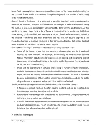 Meenakshi S Vyas Page 29 of 78
basis. Each category is then given a name and the numbers of the responses in the category
are counted. These are in turn converted into percentages (of total number of responses)
and a report is formulated.
Step 3) Creating feedback – It is important to consider that both positive and negative
feedback be provided. The poor features should be arranged in order of frequency, using
the number of responses per category. Same should be done with the good features. At this
point it is necessary to go back to the software and examine the circumstances that led up
to each category of critical incident. Identify what aspect of the interface was responsible for
the incident. Sometimes one finds that there are not one, but several aspects of an
interaction that lead to a critical incident; it is their conjunction together that makes it critical
and it would be an error to focus on one salient aspect.
Some of the advantages of critical incident technique are presented below –
 Some of the human errors that are unconsciously committed can be traced and
rectified by these methods. For example, a case study on pilots obtained detailed
factual information about pilot error experiences in reading and interpreting aircraft
instruments from people not trained in the critical incident technique (i.e., eyewitness
or the pilot who made the error)
 Users with no background in software engineering or human computer interaction,
and with the barest minimum of training in critical incident identification, can identify,
report, and rate the severity level of their own critical incidents. This result is important
because successful use of the reported critical incident method depends on the ability
of typical users to recognize and report critical incidents effectively.
Some of the disadvantages of critical incidents method are presented below –
 It focuses on critical incidents therefore routine incidents will not be reported. It is
therefore poor as a tool for routine task analysis.
 Respondents may still reply with stereotypes, not actual events. Using more structure
in the form improves this but not always.
 Success of the user reported critical incident method depends on the ability of typical
end users to recognize and report critical incidents effectively, but there is no reason
to believe that all users have this ability naturally.
3) Interview Techniques
 
