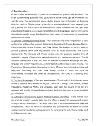 Meenakshi S Vyas Page 32 of 78
4) Questionnaires
Questionnaires are written lists of questions that users fill out questionnaire and return. You
begin by formulating questions about your product based on the type of information you
want to know. The questionnaire sources below provide more information on designing
effective questions. This technique can be used at any stage of development, depending on
the questions that are asked in the questionnaire. Often, questionnaires are used after
products are shipped to assess customer satisfaction with the product. Such questionnaires
often identify usability issues that should have been caught in-house before the product was
released to the market.
a) Common Metric Questionnaire (CMQ) – They examine some of the competencies to work
performance and have five sections: Background, Contacts with People, Decision Making,
Physical and Mechanical Activities, and Work Setting. The background section asks 41
general questions about work requirements such as travel, seasonality, and license
requirements. The Contacts with People section asks 62 questions targeting level of
supervision, degree of internal and external contacts, and meeting requirements. The 80
Decision Making items in the CMQ focus on relevant occupational knowledge and skill,
language and sensory requirements, and managerial and business decision making. The
Physical and Mechanical Activities section contains 53 items about physical activities and
equipment, machinery, and tools. Work Setting contains 47 items that focus on
environmental conditions and other job characteristics. The CMQ is a relatively new
instrument.
b) Functional Job Analysis – The most recent version of Functional Job Analysis uses seven
scales to describe what workers do in jobs. These are – Things, Data, People, Worker
Instructions, Reasoning, Maths, and Language. Each scale has several levels that are
anchored with specific behavioral statements and illustrative tasks and are used to collect
job information.
c) Multipurpose Occupational System Analysis Inventory (MOSAIC) – In this method each
job analysis inventory collects data from the office of personnel management system
through a variety of descriptors. Two major descriptors in each questionnaire are tasks and
competencies. Tasks are rated on importance and competencies are rated on several
scales including importance and requirements for performing the task. This is mostly used
for US government jobs.
 
