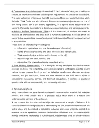 Meenakshi S Vyas Page 33 of 78
d) Occupational Analysis Inventory – It contains 617 “work elements.” designed to yield more
specific job information while still capturing work requirements for virtually all occupations.
The major categories of items are five-fold: Information Received, Mental Activities, Work
Behavior, Work Goals, and Work Context. Respondents rate each job element on one of
four rating scales: part-of-job, extent, applicability, or a special scale designed for the
element. Afterwards, the matching is done between competencies and work requirements.
e) Position Analysis Questionnaire (PAQ) – It is a structured job analysis instrument to
measure job characteristics and relate them to human characteristics. It consists of 195 job
elements that represent in a comprehensive manner the domain of human behavior involved
in work activities.
These items fall into following five categories –
 Information input (where and how the worker gets information),
 Mental processes (reasoning and other processes that workers use),
 Work output (physical activities and tools used on the job),
 Relationships with other persons, and
 Job context (the physical and social contexts of work).
f) Work Profiling System (WPS) – It is designed to help employers accomplish human
resource functions. The competency approach is designed to yield reports targeted toward
various human resource functions such as individual development planning, employee
selection, and job description. There are three versions of the WPS tied to types of
occupations: managerial, service, and technical occupations. It contains a structured
questionnaire which measures ability and personality attributes.
5) Psychometric Tests
Many organizations use some form of psychometric assessment as a part of their selection
process. For some people this is a prospect about which there is a natural and
understandable wariness of the unknown.
A psychometric test is a standardized objective measure of a sample of behavior. It is
standardized because the procedure of administering the test, the environment in which the
test is taken, and the method of calculating individual scores are uniformly applied. It is
objective because a good test measures the individual differences in an unbiased scientific
method without the interference of human factors. Most of these tests are time bound and
 