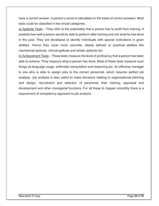Meenakshi S Vyas Page 34 of 78
have a correct answer. A person’s score is calculated on the basis of correct answers. Most
tests could be classified in two broad categories:
a) Aptitude Tests – They refer to the potentiality that a person has to profit from training. It
predicts how well a person would be able to perform after training and not what he has done
in the past. They are developed to identify individuals with special inclinations in given
abilities. Hence they cover more concrete, clearly defined or practical abilities like
mechanical aptitude, clinical aptitude and artistic aptitude etc.
b) Achievement Tests – These tests measure the level of proficiency that a person has been
able to achieve. They measure what a person has done. Most of these tests measure such
things as language usage, arithmetic computation and reasoning etc. An effective manager
is one who is able to assign jobs to the correct personnel, which requires perfect job
analysis. Job analysis is also useful to make decisions relating to organisational planning
and design, recruitment and selection of personnel, their training, appraisal and
development and other managerial functions. For all these to happen smoothly there is a
requirement of competency approach to job analysis.
 