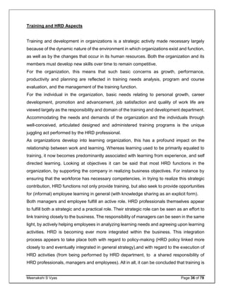 Meenakshi S Vyas Page 36 of 78
Training and HRD Aspects
Training and development in organizations is a strategic activity made necessary largely
because of the dynamic nature of the environment in which organizations exist and function,
as well as by the changes that occur in its human resources. Both the organization and its
members must develop new skills over time to remain competitive.
For the organization, this means that such basic concerns as growth, performance,
productivity and planning are reflected in training needs analysis, program and course
evaluation, and the management of the training function.
For the individual in the organization, basic needs relating to personal growth, career
development, promotion and advancement, job satisfaction and quality of work life are
viewed largely as the responsibility and domain of the training and development department.
Accommodating the needs and demands of the organization and the individuals through
well-conceived, articulated designed and administered training programs is the unique
juggling act performed by the HRD professional.
As organizations develop into learning organization, this has a profound impact on the
relationship between work and learning. Whereas learning used to be primarily equaled to
training, it now becomes predominantly associated with learning from experience, and self
directed learning. Looking at objectives it can be said that most HRD functions in the
organization, by supporting the company in realizing business objectives. For instance by
ensuring that the workforce has necessary competencies, in trying to realize this strategic
contribution, HRD functions not only provide training, but also seek to provide opportunities
for (informal) employee learning in general (with knowledge sharing as an explicit form).
Both managers and employee fulfill an active role. HRD professionals themselves appear
to fulfill both a strategic and a practical role. Their strategic role can be seen as an effort to
link training closely to the business. The responsibility of managers can be seen in the same
light, by actively helping employees in analyzing learning needs and agreeing upon learning
activities. HRD is becoming ever more integrated within the business. This integration
process appears to take place both with regard to policy-making (HRD policy linked more
closely to and eventually integrated in general strategy),and with regard to the execution of
HRD activities (from being performed by HRD department, to a shared responsibility of
HRD professionals, managers and employees). All in all, it can be concluded that training is
 