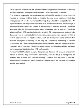 Meenakshi S Vyas Page 37 of 78
still an important to note is that HRD professionals not only provide opportunities for learning,
but also deliberately also try to change attitudes to change attitudes to learning.
First, it seems very crucial that employees are motivated for learning. f they are not, this
imposes a serious inhibiting factor to realizing the new work practices. if individual
employees do not see the importance of learning, they will not take an opportunities. An
important aspect with regards to motivation is an appreciation of more informal ways of
learning and development, and a sense of responsibility for their own learning. This means
a considerable shift from the traditional views employees hold on learning. That is by
adopting different HRD practices but also by targeted HRD interventions and work methods.
Second, a trend of decentralization is found managers more and more expected of them to
perform assessments and needs analysis, work on development plans for their staff,
motivate employees for learning. In the long run, it would be interesting to consider
incorporating HRD skills in all management-training programs, if HRD is truly to become an
integrated part of business. This will decrease the gap found between wishes and ideas
from managers and activities from HRD professionals.
Third, as the HRD function is changing their practices, their own role changes considerably.
Instead of trainers, they now become consultants, who also have to manage the link
between their activities and company strategy. It seems that reputation of the HRD
department and its credibility are of great influence for the role of HRD in developing towards
aligning organization.
 