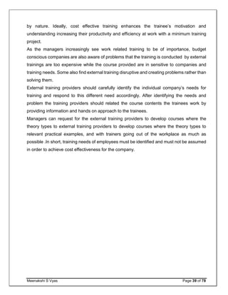 Meenakshi S Vyas Page 39 of 78
by nature. Ideally, cost effective training enhances the trainee’s motivation and
understanding increasing their productivity and efficiency at work with a minimum training
project.
As the managers increasingly see work related training to be of importance, budget
conscious companies are also aware of problems that the training is conducted by external
trainings are too expensive while the course provided are in sensitive to companies and
training needs. Some also find external training disruptive and creating problems rather than
solving them.
External training providers should carefully identify the individual company’s needs for
training and respond to this different need accordingly. After identifying the needs and
problem the training providers should related the course contents the trainees work by
providing information and hands on approach to the trainees.
Managers can request for the external training providers to develop courses where the
theory types to external training providers to develop courses where the theory types to
relevant practical examples, and with trainers going out of the workplace as much as
possible .In short, training needs of employees must be identified and must not be assumed
in order to achieve cost effectiveness for the company.
 