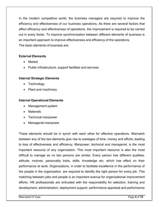 Meenakshi S Vyas Page 4 of 78
In the modern competitive world, the business managers are required to improve the
efficiency and effectiveness of our business operations. As there are several factors that
affect efficiency and effectiveness of operations, the improvement is required to be carried
out in every factor. To improve synchronization between different elements of business is
an important approach to improve effectiveness and efficiency of the operations.
The basic elements of business are:
External Elements
 Market
 Public infrastructure, support facilities and services
Internal Strategic Elements
 Technology
 Plant and machinery
Internal Operational Elements
 Management system
 Materials
 Technical manpower
 Managerial manpower
These elements should be in synch with each other for effective operations. Mismatch
between any of the two elements give rise to wastages of time, money and efforts, leading
to loss of effectiveness and efficiency. Manpower, technical and managerial, is the most
important resource of any organization. This most important resource is also the most
difficult to manage as no two persons are similar. Every person has different qualities,
attitude, motives, personality traits, skills, knowledge etc. which has effect on their
performance at work. Organizations, in order to facilitate excellence in the performance of
the people in the organization, are required to identify the right person for every job. This
matching between jobs and people is an important avenue for organizational improvement
efforts. HR professionals are entrusted with the responsibility for selection, training and
development, administration, deployment support, performance appraisal and performance
 