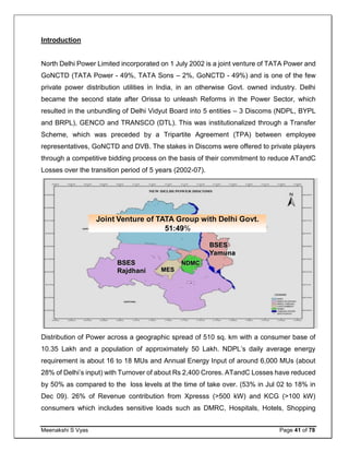 Meenakshi S Vyas Page 41 of 78
Introduction
North Delhi Power Limited incorporated on 1 July 2002 is a joint venture of TATA Power and
GoNCTD (TATA Power - 49%, TATA Sons – 2%, GoNCTD - 49%) and is one of the few
private power distribution utilities in India, in an otherwise Govt. owned industry. Delhi
became the second state after Orissa to unleash Reforms in the Power Sector, which
resulted in the unbundling of Delhi Vidyut Board into 5 entities – 3 Discoms (NDPL, BYPL
and BRPL), GENCO and TRANSCO (DTL). This was institutionalized through a Transfer
Scheme, which was preceded by a Tripartite Agreement (TPA) between employee
representatives, GoNCTD and DVB. The stakes in Discoms were offered to private players
through a competitive bidding process on the basis of their commitment to reduce ATandC
Losses over the transition period of 5 years (2002-07).
Distribution of Power across a geographic spread of 510 sq. km with a consumer base of
10.35 Lakh and a population of approximately 50 Lakh. NDPL’s daily average energy
requirement is about 16 to 18 MUs and Annual Energy Input of around 6,000 MUs (about
28% of Delhi’s input) with Turnover of about Rs 2,400 Crores. ATandC Losses have reduced
by 50% as compared to the loss levels at the time of take over. (53% in Jul 02 to 18% in
Dec 09). 26% of Revenue contribution from Xpresss (>500 kW) and KCG (>100 kW)
consumers which includes sensitive loads such as DMRC, Hospitals, Hotels, Shopping
NDPL
BSES
Rajdhani
BSES
Yamuna
NDMC
MES
Joint Venture of TATA Group with Delhi Govt.
51:49%
 