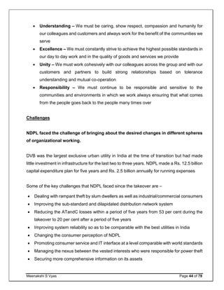 Meenakshi S Vyas Page 44 of 78
 Understanding – We must be caring, show respect, compassion and humanity for
our colleagues and customers and always work for the benefit of the communities we
serve
 Excellence – We must constantly strive to achieve the highest possible standards in
our day to day work and in the quality of goods and services we provide
 Unity – We must work cohesively with our colleagues across the group and with our
customers and partners to build strong relationships based on tolerance
understanding and mutual co-operation
 Responsibility – We must continue to be responsible and sensitive to the
communities and environments in which we work always ensuring that what comes
from the people goes back to the people many times over
Challenges
NDPL faced the challenge of bringing about the desired changes in different spheres
of organizational working.
DVB was the largest exclusive urban utility in India at the time of transition but had made
little investment in infrastructure for the last two to three years. NDPL made a Rs. 12.5 billion
capital expenditure plan for five years and Rs. 2.5 billion annually for running expenses
Some of the key challenges that NDPL faced since the takeover are –
 Dealing with rampant theft by slum dwellers as well as industrial/commercial consumers
 Improving the sub-standard and dilapidated distribution network system
 Reducing the ATandC losses within a period of five years from 53 per cent during the
takeover to 20 per cent after a period of five years
 Improving system reliability so as to be comparable with the best utilities in India
 Changing the consumer perception of NDPL
 Promoting consumer service and IT interface at a level comparable with world standards
 Managing the nexus between the vested interests who were responsible for power theft
 Securing more comprehensive information on its assets
 