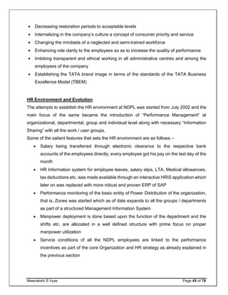 Meenakshi S Vyas Page 45 of 78
 Decreasing restoration periods to acceptable levels
 Internalizing in the company’s culture a concept of consumer priority and service
 Changing the mindsets of a neglected and semi-trained workforce
 Enhancing role clarity to the employees so as to increase the quality of performance
 Imbibing transparent and ethical working in all administrative centres and among the
employees of the company
 Establishing the TATA brand image in terms of the standards of the TATA Business
Excellence Model (TBEM)
HR Environment and Evolution
The attempts to establish the HR environment at NDPL was started from July 2002 and the
main focus of the same became the introduction of “Performance Management” at
organizational, departmental, group and individual level along with necessary “Information
Sharing” with all the work / user groups.
Some of the salient features that sets the HR environment are as follows –
 Salary being transferred through electronic clearance to the respective bank
accounts of the employees directly; every employee got his pay on the last day of the
month
 HR Information system for employee leaves, salary slips, LTA, Medical allowances,
tax deductions etc. was made available through an interactive HRIS application which
later on was replaced with more robust and proven ERP of SAP
 Performance monitoring of the basic entity of Power Distribution of the organization,
that is, Zones was started which as of date expands to all the groups / departments
as part of a structured Management Information System
 Manpower deployment is done based upon the function of the department and the
shifts etc. are allocated in a well defined structure with prime focus on proper
manpower utilization
 Service conditions of all the NDPL employees are linked to the performance
incentives as part of the core Organization and HR strategy as already explained in
the previous section
 