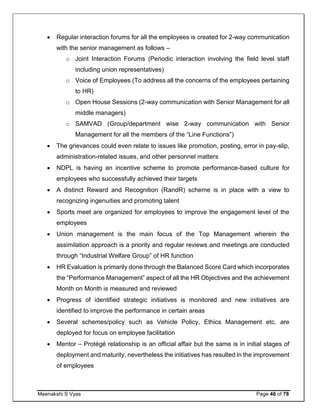 Meenakshi S Vyas Page 46 of 78
 Regular interaction forums for all the employees is created for 2-way communication
with the senior management as follows –
o Joint Interaction Forums (Periodic interaction involving the field level staff
including union representatives)
o Voice of Employees (To address all the concerns of the employees pertaining
to HR)
o Open House Sessions (2-way communication with Senior Management for all
middle managers)
o SAMVAD (Group/department wise 2-way communication with Senior
Management for all the members of the “Line Functions”)
 The grievances could even relate to issues like promotion, posting, error in pay-slip,
administration-related issues, and other personnel matters
 NDPL is having an incentive scheme to promote performance-based culture for
employees who successfully achieved their targets
 A distinct Reward and Recognition (RandR) scheme is in place with a view to
recognizing ingenuities and promoting talent
 Sports meet are organized for employees to improve the engagement level of the
employees
 Union management is the main focus of the Top Management wherein the
assimilation approach is a priority and regular reviews and meetings are conducted
through “Industrial Welfare Group” of HR function
 HR Evaluation is primarily done through the Balanced Score Card which incorporates
the “Performance Management” aspect of all the HR Objectives and the achievement
Month on Month is measured and reviewed
 Progress of identified strategic initiatives is monitored and new initiatives are
identified to improve the performance in certain areas
 Several schemes/policy such as Vehicle Policy, Ethics Management etc. are
deployed for focus on employee facilitation
 Mentor – Protégé relationship is an official affair but the same is in initial stages of
deployment and maturity, nevertheless the initiatives has resulted in the improvement
of employees
 
