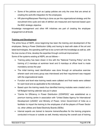 Meenakshi S Vyas Page 47 of 78
 Some of the policies such as Laptop policies are only the ones that are aimed at
creating the work-life integration for the employees
 HR planning/Manpower Planning is done as per the organizational strategy and the
recruitment time cycle and rate of attrition are measured and improved based upon
the BSC strategic objective
Knowledge management and other HR initiatives are part of creating the employee
engagement at all levels
Training and Development
The prime focus of NDPL since beginning has been the training and development of the
employees. Being a Power Distribution Utility and having to deal with state of the art and
latest technologies, the operating staff has to be current with the knowledge as well as, with
the due course of time, develop the expertise through continual improvement.
Some of the systems existing at NDPL are as follows –
 Training policy has been drawn in line with the “National Training Policy” and the
training of 2 mandays at workmen level and 6 mandays at officer level is made
mandatory across the year
 The initial training need identification was done through an exhaustive exercise
wherein each and every group was interviewed and their requirement was mapped
with the organizational needs
 Function and level wise training needs were collated and final needs were collated
for each level and as applicable to the individuals
 Based upon the training needs thus identified training modules were created and a
full fledged training calendar was put in place
 “Centre for Efficiency in Power Distribution (CENPEID)” was established as a
premium training centre in association with “United States Agency for International
Development (USAID)” and Ministry of Power, Union Government of India as a
facilitator to impart the training to the employees of all the players of Power Sector
viz. other utilities and State Electricity Boards (SEBs)
 Internal experts are trained to become trainers/faculties for the training programs
conducted in-house or outside as well, thereby reducing the overall cost of training
 