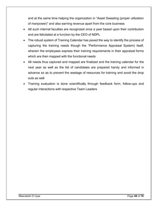 Meenakshi S Vyas Page 48 of 78
and at the same time helping the organization in “Asset Sweating (proper utilization
of manpower)” and also earning revenue apart from the core business
 All such internal faculties are recognized once a year based upon their contribution
and are felicitated at a function by the CEO of NDPL
 The robust system of Training Calendar has paved the way to identify the process of
capturing the training needs though the “Performance Appraisal System) itself,
wherein the employees express their training requirements in their appraisal forms
which are then mapped with the functional needs
 All needs thus captured and mapped are finalized and the training calendar for the
next year as well as the list of candidates are prepared handy and informed in
advance so as to prevent the wastage of resources for training and avoid the drop
outs as well
 Training evaluation is done scientifically through feedback form, follow-ups and
regular interactions with respective Team Leaders
 