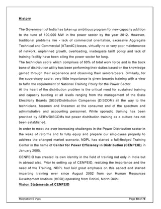 Meenakshi S Vyas Page 50 of 78
History
The Government of India has taken up ambitious program for new capacity addition
to the tune of 100,000 MW in the power sector by the year 2012. However,
traditional problems like - lack of commercial orientation, excessive Aggregate
Technical and Commercial (ATandC) losses, virtually no or very poor maintenance
of network, unplanned growth, overloading, inadequate tariff policy and lack of
training facility have been ailing the power sector for long.
The technician cadre which comprises of 60% of total work force and is the back
bone of distribution utility has been performing their duties based on the knowledge
gained through their experience and observing their seniors/peers. Similarly, for
the supervisory cadre, very little importance is given towards training with a view
to fulfill the requirement of National Training Policy for the Power Sector.
At the heart of the distribution problem is the critical need for sustained training
and capacity building at all levels ranging from the management of the State
Electricity Boards (SEB)/Distribution Companies (DISCOM) all the way to the
technicians, foremen and linesmen at the consumer end of the spectrum and
administrative and accounting personnel. While sporadic training has been
provided by SEB's/DISCOMs but power distribution training as a culture has not
been established.
In order to meet the ever increasing challenges in the Power Distribution sector in
the wake of reforms and to fully equip and prepare our employees properly to
address the changed market scenario, NDPL has started a full-fledged Training
Center in the name of Center for Power Efficiency in Distribution (CENPEID) in
January 2005.
CENPEID has created its own identity in the field of training not only in India but
in abroad also. Prior to setting up of CENPEID, realizing the importance and the
need of the Training, NDPL had laid great emphasis on this aspect and started
imparting training ever since August 2002 from our Human Resources
Development Institute (HRDI) operating from Rohini, North Delhi.
Vision Statements of CENPEID
 