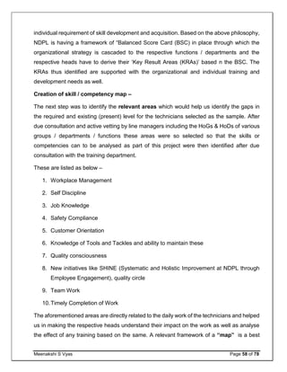 Meenakshi S Vyas Page 58 of 78
individual requirement of skill development and acquisition. Based on the above philosophy,
NDPL is having a framework of “Balanced Score Card (BSC) in place through which the
organizational strategy is cascaded to the respective functions / departments and the
respective heads have to derive their ‘Key Result Areas (KRAs)’ based n the BSC. The
KRAs thus identified are supported with the organizational and individual training and
development needs as well.
Creation of skill / competency map –
The next step was to identify the relevant areas which would help us identify the gaps in
the required and existing (present) level for the technicians selected as the sample. After
due consultation and active vetting by line managers including the HoGs & HoDs of various
groups / departments / functions these areas were so selected so that the skills or
competencies can to be analysed as part of this project were then identified after due
consultation with the training department.
These are listed as below –
1. Workplace Management
2. Self Discipline
3. Job Knowledge
4. Safety Compliance
5. Customer Orientation
6. Knowledge of Tools and Tackles and ability to maintain these
7. Quality consciousness
8. New initiatives like SHINE (Systematic and Holistic Improvement at NDPL through
Employee Engagement), quality circle
9. Team Work
10.Timely Completion of Work
The aforementioned areas are directly related to the daily work of the technicians and helped
us in making the respective heads understand their impact on the work as well as analyse
the effect of any training based on the same. A relevant framework of a “map” is a best
 