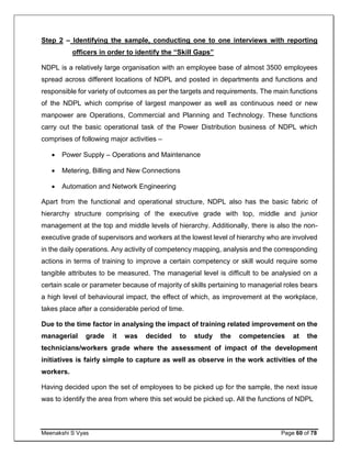 Meenakshi S Vyas Page 60 of 78
Step 2 – Identifying the sample, conducting one to one interviews with reporting
officers in order to identify the “Skill Gaps”
NDPL is a relatively large organisation with an employee base of almost 3500 employees
spread across different locations of NDPL and posted in departments and functions and
responsible for variety of outcomes as per the targets and requirements. The main functions
of the NDPL which comprise of largest manpower as well as continuous need or new
manpower are Operations, Commercial and Planning and Technology. These functions
carry out the basic operational task of the Power Distribution business of NDPL which
comprises of following major activities –
 Power Supply – Operations and Maintenance
 Metering, Billing and New Connections
 Automation and Network Engineering
Apart from the functional and operational structure, NDPL also has the basic fabric of
hierarchy structure comprising of the executive grade with top, middle and junior
management at the top and middle levels of hierarchy. Additionally, there is also the non-
executive grade of supervisors and workers at the lowest level of hierarchy who are involved
in the daily operations. Any activity of competency mapping, analysis and the corresponding
actions in terms of training to improve a certain competency or skill would require some
tangible attributes to be measured. The managerial level is difficult to be analysied on a
certain scale or parameter because of majority of skills pertaining to managerial roles bears
a high level of behavioural impact, the effect of which, as improvement at the workplace,
takes place after a considerable period of time.
Due to the time factor in analysing the impact of training related improvement on the
managerial grade it was decided to study the competencies at the
technicians/workers grade where the assessment of impact of the development
initiatives is fairly simple to capture as well as observe in the work activities of the
workers.
Having decided upon the set of employees to be picked up for the sample, the next issue
was to identify the area from where this set would be picked up. All the functions of NDPL
 