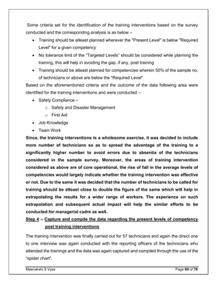 Meenakshi S Vyas Page 69 of 78
Some criteria set for the identification of the training interventions based on the survey
conducted and the corresponding analysis is as below –
 Training should be atleast planned wherever the "Present Level" is below "Required
Level" for a given competency
 No tolerance limit of the “Targeted Levels” should be considered while planning the
training, this will help in avoiding the gap, if any, post training
 Training should be atleast planned for competencies wherein 50% of the sample no.
of technicians or above are below the "Required Level"
Based on the aforementioned criteria and the outcome of the data following area were
identified for the training interventions and were conducted –
 Safety Compliance –
o Safety and Disaster Management
o First Aid
 Job Knowledge
 Team Work
Since, the training interventions is a wholesome exercise, it was decided to include
more number of technicians so as to spread the advantage of the training to a
significantly higher number to avoid errors due to absentia of the technicians
considered in the sample survey. Moreover, the areas of training intervention
considered as above are of core operational, the rise of fall in the average levels of
competencies would largely indicate whether the training intervention was effective
or not. Due to the same it was decided that the number of technicians to be called for
training should be atleast close to double the figure of the same which will help in
extrapolating the results for a wider range of workers. The experience on such
extrapolation and subsequent actual impact will help the similar efforts to be
conducted for managerial cadre as well.
Step 4 – Capture and compile the data regarding the present levels of competency
post training interventions
The training intervention was finally carried out for 57 technicians and again the direct one
to one interview was again conducted with the reporting officers of the technicians who
attended the trainings and the data was again captured and compiled through the use of the
“spider chart”.
 
