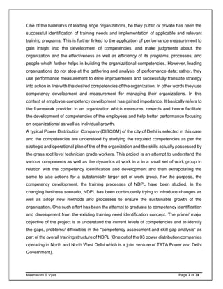 Meenakshi S Vyas Page 7 of 78
One of the hallmarks of leading edge organizations, be they public or private has been the
successful identification of training needs and implementation of applicable and relevant
training programs. This is further linked to the application of performance measurement to
gain insight into the development of competencies, and make judgments about, the
organization and the effectiveness as well as efficiency of its programs, processes, and
people which further helps in building the organizational competencies. However, leading
organizations do not stop at the gathering and analysis of performance data; rather, they
use performance measurement to drive improvements and successfully translate strategy
into action in line with the desired competencies of the organization. In other words they use
competency development and measurement for managing their organizations. In this
context of employee competency development has gained importance. It basically refers to
the framework provided in an organization which measures, rewards and hence facilitate
the development of competencies of the employees and help better performance focusing
on organizational as well as individual growth.
A typical Power Distribution Company (DISCOM) of the city of Delhi is selected in this case
and the competencies are understood by studying the required competencies as per the
strategic and operational plan of the of the organization and the skills actually possessed by
the grass root level technician grade workers. This project is an attempt to understand the
various components as well as the dynamics at work in a in a small set of work group in
relation with the competency identification and development and then extrapolating the
same to take actions for a substantially larger set of work group. For the purpose, the
competency development, the training processes of NDPL have been studied. In the
changing business scenario, NDPL has been continuously trying to introduce changes as
well as adopt new methods and processes to ensure the sustainable growth of the
organization. One such effort has been the attempt to graduate to competency identification
and development from the existing training need identification concept. The prime/ major
objective of the project is to understand the current levels of competencies and to identify
the gaps, problems/ difficulties in the “competency assessment and skill gap analysis” as
part of the overall training structure of NDPL (One out of the 03 power distribution companies
operating in North and North West Delhi which is a joint venture of TATA Power and Delhi
Government).
 