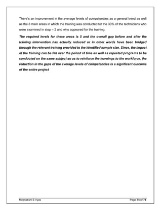 Meenakshi S Vyas Page 74 of 78
There’s an improvement in the average levels of competencies as a general trend as well
as the 3 main areas in which the training was conducted for the 30% of the technicians who
were examined in step – 2 and who appeared for the training.
The required levels for these areas is 5 and the overall gap before and after the
training intervention has actually reduced or in other words have been bridged
through the relevant training provided to the identified sample size. Since, the impact
of the training can be felt over the period of time as well as repeated programs to be
conducted on the same subject so as to reinforce the learnings to the workforce, the
reduction in the gaps of the average levels of competencies is a significant outcome
of the entire project
 