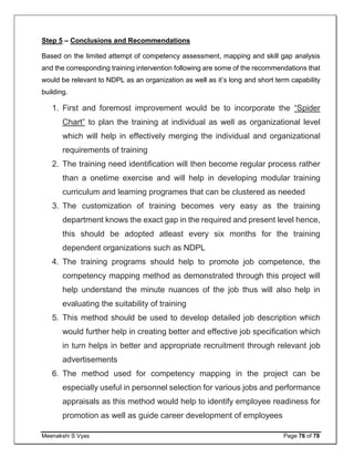 Meenakshi S Vyas Page 76 of 78
Step 5 – Conclusions and Recommendations
Based on the limited attempt of competency assessment, mapping and skill gap analysis
and the corresponding training intervention following are some of the recommendations that
would be relevant to NDPL as an organization as well as it’s long and short term capability
building.
1. First and foremost improvement would be to incorporate the “Spider
Chart” to plan the training at individual as well as organizational level
which will help in effectively merging the individual and organizational
requirements of training
2. The training need identification will then become regular process rather
than a onetime exercise and will help in developing modular training
curriculum and learning programes that can be clustered as needed
3. The customization of training becomes very easy as the training
department knows the exact gap in the required and present level hence,
this should be adopted atleast every six months for the training
dependent organizations such as NDPL
4. The training programs should help to promote job competence, the
competency mapping method as demonstrated through this project will
help understand the minute nuances of the job thus will also help in
evaluating the suitability of training
5. This method should be used to develop detailed job description which
would further help in creating better and effective job specification which
in turn helps in better and appropriate recruitment through relevant job
advertisements
6. The method used for competency mapping in the project can be
especially useful in personnel selection for various jobs and performance
appraisals as this method would help to identify employee readiness for
promotion as well as guide career development of employees
 