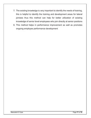 Meenakshi S Vyas Page 77 of 78
7. The existing knowledge is very important to identify the needs of training,
this is helpful to identify the training and development areas for lateral
joiniees thus this method can help for better utilization of existing
knowledge of senior level employees who join directly at senior positions
8. This method helps in performance improvement as well as promotes
ongoing employee performance development
 
