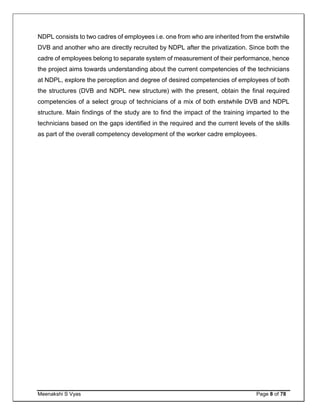 Meenakshi S Vyas Page 8 of 78
NDPL consists to two cadres of employees i.e. one from who are inherited from the erstwhile
DVB and another who are directly recruited by NDPL after the privatization. Since both the
cadre of employees belong to separate system of measurement of their performance, hence
the project aims towards understanding about the current competencies of the technicians
at NDPL, explore the perception and degree of desired competencies of employees of both
the structures (DVB and NDPL new structure) with the present, obtain the final required
competencies of a select group of technicians of a mix of both erstwhile DVB and NDPL
structure. Main findings of the study are to find the impact of the training imparted to the
technicians based on the gaps identified in the required and the current levels of the skills
as part of the overall competency development of the worker cadre employees.
 