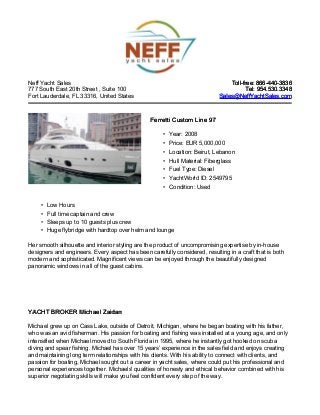 Neff Yacht Sales                                                                Toll-free: 866-440-3836
777 South East 20th Street , Suite 100                                                 Tel: 954.530.3348
Fort Lauderdale, FL 33316, United States                                    Sales@NeffYachtSales.com



                                                Ferretti Custom Line 97

                                                     • Year: 2008
                                                     • Price: EUR 5,000,000
                                                     • Location: Beirut, Lebanon
                                                     • Hull Material: Fiberglass
                                                     • Fuel Type: Diesel
                                                     • YachtWorld ID: 2549795
                                                     • Condition: Used


     •   Low Hours
     •   Full time captain and crew
     •   Sleeps up to 10 guests plus crew
     •   Huge flybridge with hardtop over helm and lounge

Her smooth silhouette and interior styling are the product of uncompromising expertise by in-house
designers and engineers. Every aspect has been carefully considered, resulting in a craft that is both
modern and sophisticated. Magnificent views can be enjoyed through the beautifully designed
panoramic windows in all of the guest cabins.




YACHT BROKER Michael Zaidan

Michael grew up on Cass Lake, outside of Detroit, Michigan, where he began boating with his father,
who was an avid fisherman. His passion for boating and fishing was installed at a young age, and only
intensified when Michael moved to South Florida in 1995, where he instantly got hooked on scuba
diving and spear fishing. Michael has over 15 years’ experience in the sales field and enjoys creating
and maintaining long term relationships with his clients. With his ability to connect with clients, and
passion for boating, Michael sought out a career in yacht sales, where could put his professional and
personal experiences together. Michaels' qualities of honesty and ethical behavior combined with his
superior negotiating skills will make you feel confident every step of the way.
 