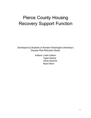 1
Pierce County Housing
Recovery Support Function
Developed by Students of Western Washington University’s
Disaster Risk Reduction Studio
Authors: Leah Carlson
Taylor Garrod
Olivia Hutchins
Ryan Olson
 