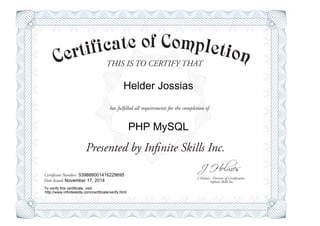 THIS IS TO CERTIFY THAT
J Holmes - Director of Certification
Presented by Infinite Skills Inc.
has fulfilled all requirements for the completion of
Certificate Number:
Date Issued: Infinite Skills Inc.
Helder Jossias
PHP MySQL
539888001416229695
November 17, 2014
To verify this certificate, visit:
http://www.infiniteskills.com/certificate/verify.html
 