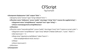 CFScript
Tag Example
<cfcomponent displayname="utils" output="false" >
<cfproperty name="version" type="string" default="0.0.1" >
<cffunction name="doReverse" access="public" returntype="string" hint="I reverse the supplied string" >
<cfargument name="stringToReverse" required="true" type="string" >
<cfreturn reverse(arguments.stringToReverse) >
</cffunction>
<cffunction name="reverseArrayOrder" access="public" returntype="array" hint="I reverse an array's order" >
<cfargument name="arrayToReverse" type="array" default='["Adobe ColdFusion", "Lucee", "Railo"]' >
<cfset local.result = '' />
<cfloop array="arguments.arrayToRevers" index=“local.a" >
<cfset arrayAppend(local.result, local.a) >
</cfloop>
<cfreturn local.result />
</cffunction>
</cfcomponent>
 